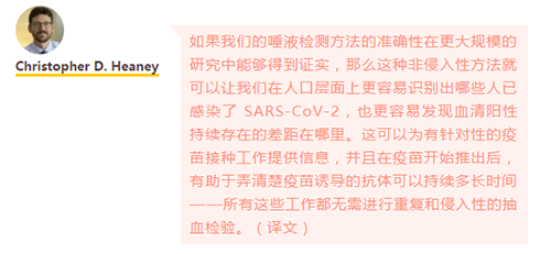 如果我们的唾液检测方法的准确性在更大规模的研究中能够得到证实，那么这种非侵入性方法就可以让我们在人口层面上更容易识别出哪些人已感染了 SARS-CoV-2，也更容易发现血清阳性持续存在的差距在哪里。